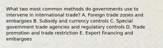 What two most common methods do governments use to intervene in international​ trade? A. Foreign trade zones and embargoes B. Subsidy and currency controls C. Special government trade agencies and regulatory controls D. Trade promotion and trade restriction E. Export financing and embargoes