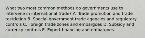 What two most common methods do governments use to intervene in international​ trade? A. Trade promotion and trade restriction B. Special government trade agencies and regulatory controls C. Foreign trade zones and embargoes D. Subsidy and currency controls E. Export financing and embargoes