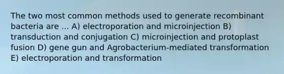 The two most common methods used to generate recombinant bacteria are ... A) electroporation and microinjection B) transduction and conjugation C) microinjection and protoplast fusion D) gene gun and Agrobacterium-mediated transformation E) electroporation and transformation