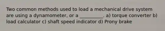 Two common methods used to load a mechanical drive system are using a dynamometer, or a __________. a) torque converter b) load calculator c) shaft speed indicator d) Prony brake