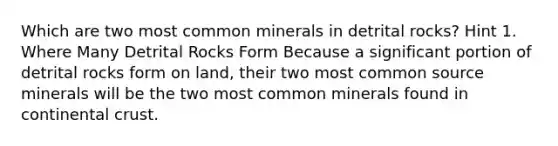 Which are two most common minerals in detrital rocks? Hint 1. Where Many Detrital Rocks Form Because a significant portion of detrital rocks form on land, their two most common source minerals will be the two most common minerals found in continental crust.