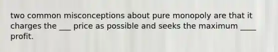 two common misconceptions about pure monopoly are that it charges the ___ price as possible and seeks the maximum ____ profit.