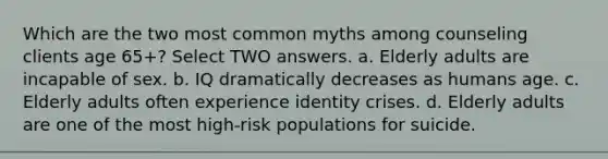 Which are the two most common myths among counseling clients age 65+? Select TWO answers. a. Elderly adults are incapable of sex. b. IQ dramatically decreases as humans age. c. Elderly adults often experience identity crises. d. Elderly adults are one of the most high-risk populations for suicide.