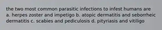 the two most common parasitic infections to infest humans are a. herpes zoster and impetigo b. atopic dermatitis and seborrheic dermatitis c. scabies and pediculosis d. pityriasis and vitiligo