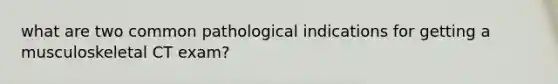 what are two common pathological indications for getting a musculoskeletal CT exam?