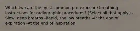 Which two are the most common pre-exposure breathing instructions for radiographic procedures? (Select all that apply.) -Slow, deep breaths -Rapid, shallow breaths -At the end of expiration -At the end of inspiration