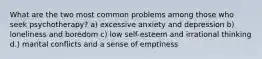 What are the two most common problems among those who seek psychotherapy? a) excessive anxiety and depression b) loneliness and boredom c) low self-esteem and irrational thinking d.) marital conflicts and a sense of emptiness