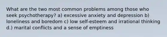 What are the two most common problems among those who seek psychotherapy? a) excessive anxiety and depression b) loneliness and boredom c) low self-esteem and irrational thinking d.) marital conflicts and a sense of emptiness