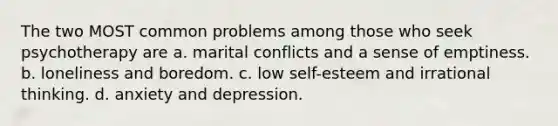 The two MOST common problems among those who seek psychotherapy are a. marital conflicts and a sense of emptiness. b. loneliness and boredom. c. low self-esteem and irrational thinking. d. anxiety and depression.