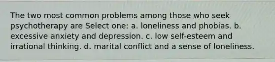 The two most common problems among those who seek psychotherapy are Select one: a. loneliness and phobias. b. excessive anxiety and depression. c. low self-esteem and irrational thinking. d. marital conflict and a sense of loneliness.