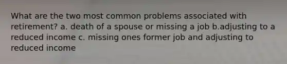 What are the two most common problems associated with retirement? a. death of a spouse or missing a job b.adjusting to a reduced income c. missing ones former job and adjusting to reduced income