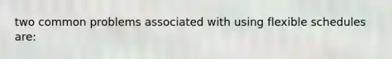 two common problems associated with using flexible schedules are: