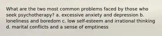 What are the two most common problems faced by those who seek psychotherapy? a. excessive anxiety and depression b. loneliness and boredom c. low self-esteem and irrational thinking d. marital conflicts and a sense of emptiness