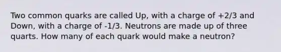 Two common quarks are called Up, with a charge of +2/3 and Down, with a charge of -1/3. Neutrons are made up of three quarts. How many of each quark would make a neutron?