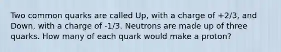 Two common quarks are called Up, with a charge of +2/3, and Down, with a charge of -1/3. Neutrons are made up of three quarks. How many of each quark would make a proton?