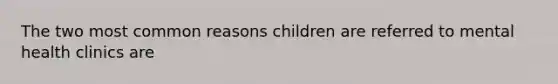 The two most common reasons children are referred to mental health clinics are