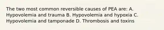 The two most common reversible causes of PEA are: A. Hypovolemia and trauma B. Hypovolemia and hypoxia C. Hypovolemia and tamponade D. Thrombosis and toxins