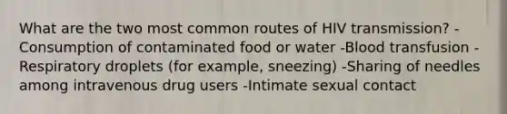 What are the two most common routes of HIV transmission? -Consumption of contaminated food or water -Blood transfusion -Respiratory droplets (for example, sneezing) -Sharing of needles among intravenous drug users -Intimate sexual contact