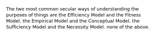 The two most common secular ways of understanding the purposes of things are the Efficiency Model and the Fitness Model. the Empirical Model and the Conceptual Model. the Sufficiency Model and the Necessity Model. none of the above.