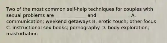 Two of the most common self-help techniques for couples with sexual problems are _____________ and _____________. A. communication; weekend getaways B. erotic touch; other-focus C. instructional sex books; pornography D. body exploration; masturbation