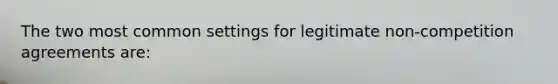 The two most common settings for legitimate non-competition agreements are: