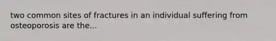 two common sites of fractures in an individual suffering from osteoporosis are the...