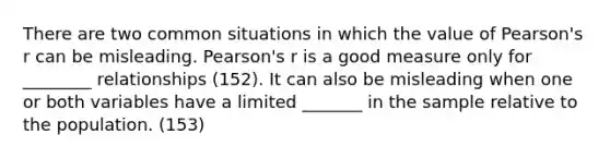 There are two common situations in which the value of Pearson's r can be misleading. Pearson's r is a good measure only for ________ relationships (152). It can also be misleading when one or both variables have a limited _______ in the sample relative to the population. (153)