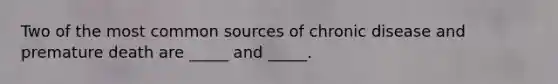 Two of the most common sources of chronic disease and premature death are _____ and _____.