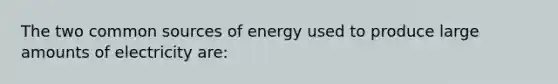 The two common sources of energy used to produce large amounts of electricity are: