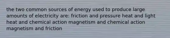 the two common sources of energy used to produce large amounts of electricity are: friction and pressure heat and light heat and chemical action magnetism and chemical action magnetism and friction