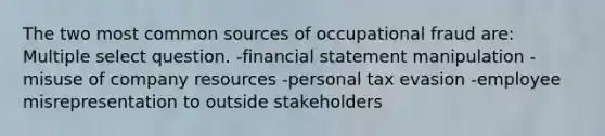 The two most common sources of occupational fraud are: Multiple select question. -financial statement manipulation -misuse of company resources -personal tax evasion -employee misrepresentation to outside stakeholders