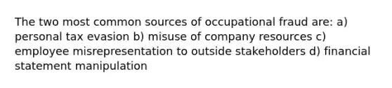 The two most common sources of occupational fraud are: a) personal tax evasion b) misuse of company resources c) employee misrepresentation to outside stakeholders d) financial statement manipulation