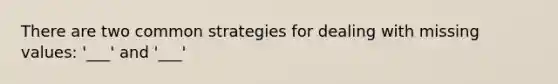 There are two common strategies for dealing with missing values: '___' and '___'