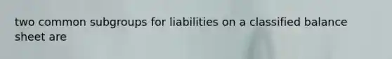 two common subgroups for liabilities on a classified balance sheet are