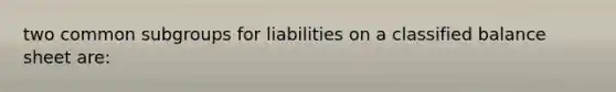 two common subgroups for liabilities on a classified balance sheet are: