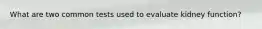 What are two common tests used to evaluate kidney function?