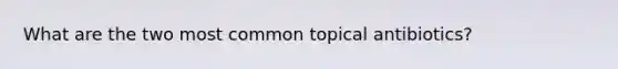 What are the two most common topical antibiotics?