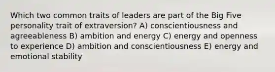 Which two common traits of leaders are part of the Big Five personality trait of extraversion? A) conscientiousness and agreeableness B) ambition and energy C) energy and openness to experience D) ambition and conscientiousness E) energy and emotional stability