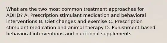 What are the two most common treatment approaches for ADHD? A. Prescription stimulant medication and behavioral interventions B. Diet changes and exercise C. Prescription stimulant medication and animal therapy D. Punishment-based behavioral interventions and nutritional supplements