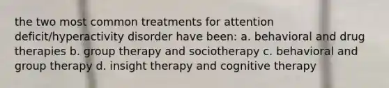 the two most common treatments for attention deficit/hyperactivity disorder have been: a. behavioral and drug therapies b. group therapy and sociotherapy c. behavioral and group therapy d. insight therapy and cognitive therapy