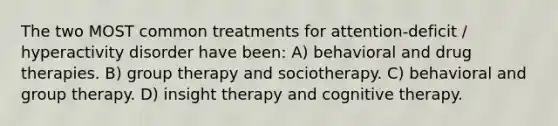 The two MOST common treatments for attention-deficit / hyperactivity disorder have been: A) behavioral and drug therapies. B) group therapy and sociotherapy. C) behavioral and group therapy. D) insight therapy and cognitive therapy.