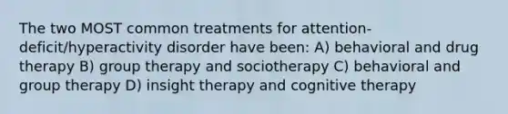 The two MOST common treatments for attention-deficit/hyperactivity disorder have been: A) behavioral and drug therapy B) group therapy and sociotherapy C) behavioral and group therapy D) insight therapy and cognitive therapy