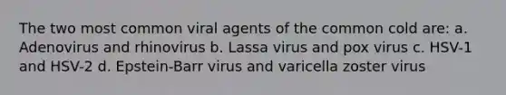 The two most common viral agents of the common cold are: a. Adenovirus and rhinovirus b. Lassa virus and pox virus c. HSV-1 and HSV-2 d. Epstein-Barr virus and varicella zoster virus