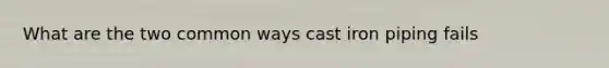What are the two common ways cast iron piping fails