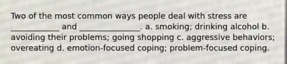 Two of the most common ways people deal with stress are ____________ and _______________. a. smoking; drinking alcohol b. avoiding their problems; going shopping c. aggressive behaviors; overeating d. emotion-focused coping; problem-focused coping.