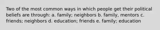 Two of the most common ways in which people get their political beliefs are through: a. family; neighbors b. family, mentors c. friends; neighbors d. education; friends e. family; education