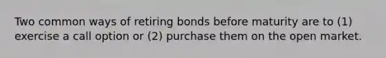 Two common ways of retiring bonds before maturity are to (1) exercise a call option or (2) purchase them on the open market.