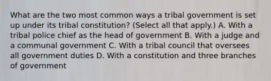 What are the two most common ways a tribal government is set up under its tribal constitution? (Select all that apply.) A. With a tribal police chief as the head of government B. With a judge and a communal government C. With a tribal council that oversees all government duties D. With a constitution and three branches of government