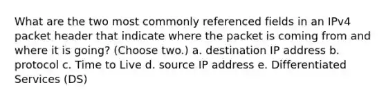 What are the two most commonly referenced fields in an IPv4 packet header that indicate where the packet is coming from and where it is going? (Choose two.) a. destination IP address b. protocol c. Time to Live d. source IP address e. Differentiated Services (DS)