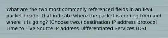 What are the two most commonly referenced fields in an IPv4 packet header that indicate where the packet is coming from and where it is going? (Choose two.) destination IP address protocol Time to Live Source IP address Differentiated Services (DS)